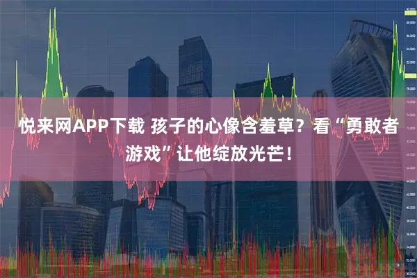 悦来网APP下载 孩子的心像含羞草？看“勇敢者游戏”让他绽放光芒！