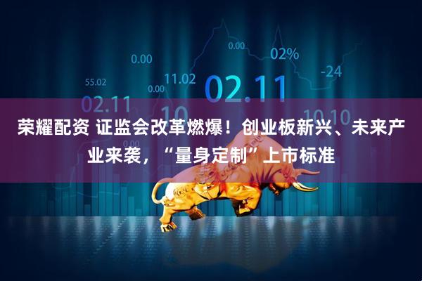 荣耀配资 证监会改革燃爆！创业板新兴、未来产业来袭，“量身定制”上市标准