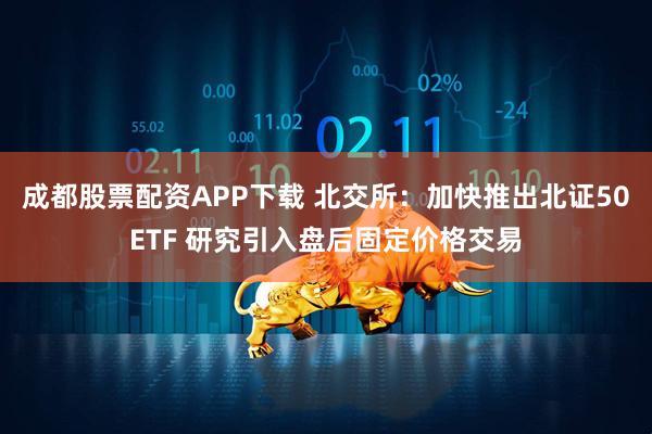 成都股票配资APP下载 北交所：加快推出北证50ETF 研究引入盘后固定价格交易