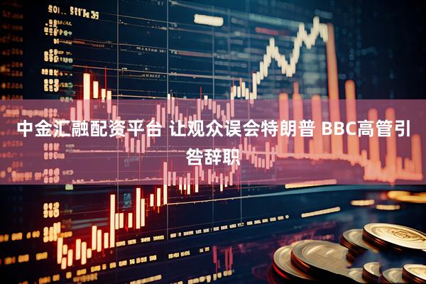 中金汇融配资平台 让观众误会特朗普 BBC高管引咎辞职