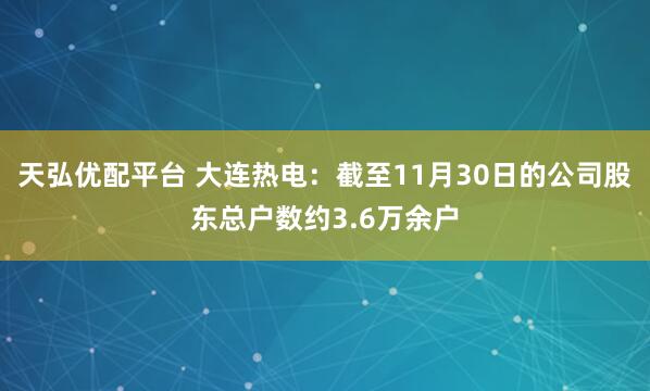 天弘优配平台 大连热电：截至11月30日的公司股东总户数约3.6万余户
