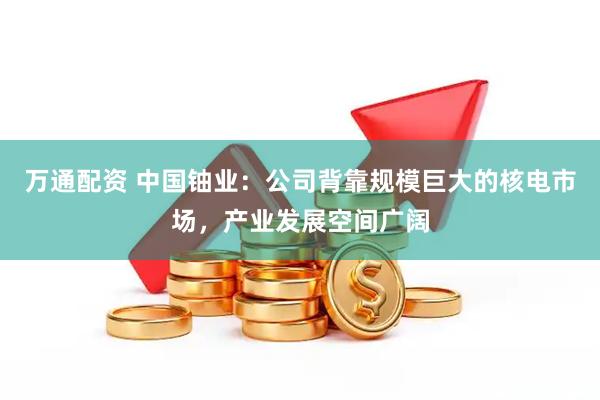 万通配资 中国铀业：公司背靠规模巨大的核电市场，产业发展空间广阔