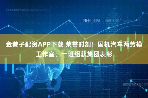 金巷子配资APP下载 荣誉时刻！国机汽车两劳模工作室、一班组获集团表彰