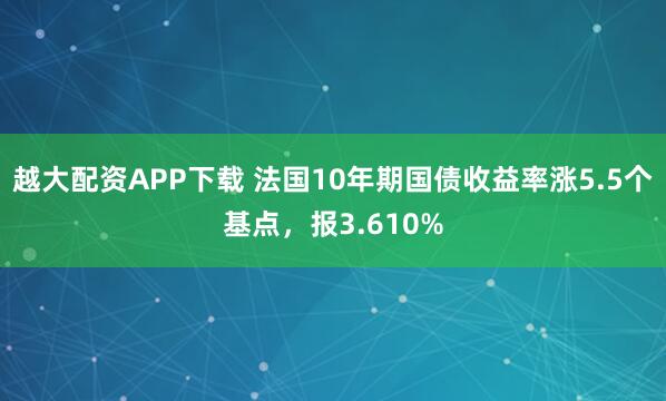 越大配资APP下载 法国10年期国债收益率涨5.5个基点，报3.610%