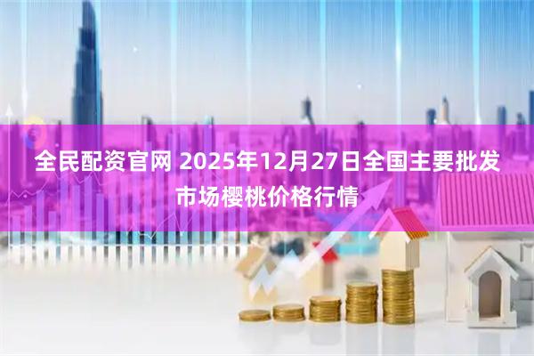 全民配资官网 2025年12月27日全国主要批发市场樱桃价格行情