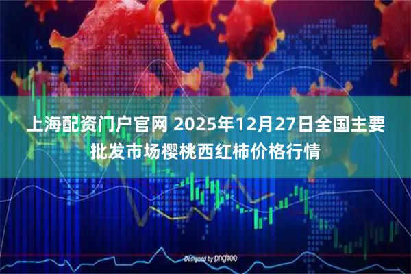 上海配资门户官网 2025年12月27日全国主要批发市场樱桃西红柿价格行情
