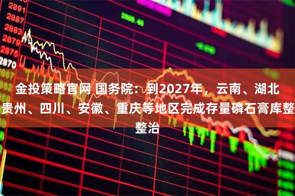 金投策略官网 国务院：到2027年，云南、湖北、贵州、四川、安徽、重庆等地区完成存量磷石膏库整治