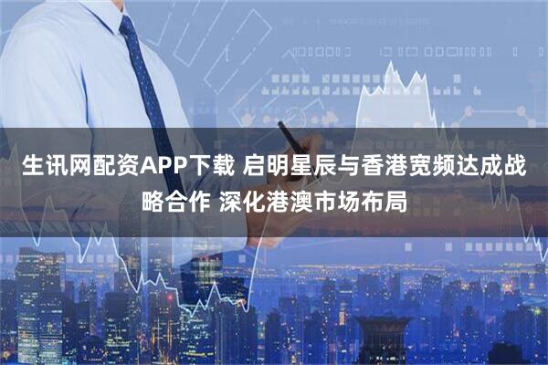 生讯网配资APP下载 启明星辰与香港宽频达成战略合作 深化港澳市场布局