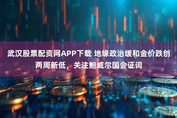 武汉股票配资网APP下载 地缘政治缓和金价跌创两周新低，关注鲍威尔国会证词