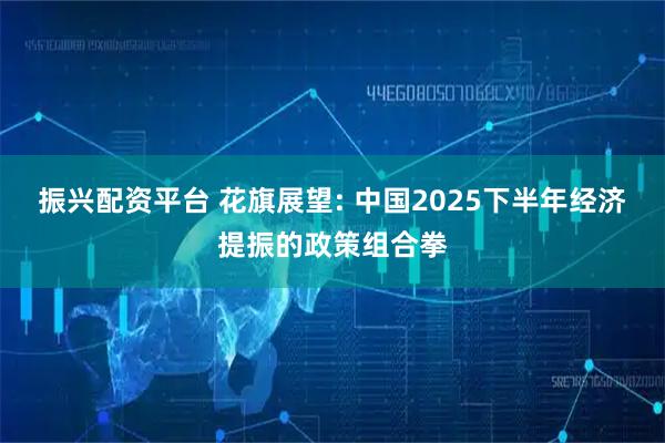 振兴配资平台 花旗展望: 中国2025下半年经济提振的政策组合拳