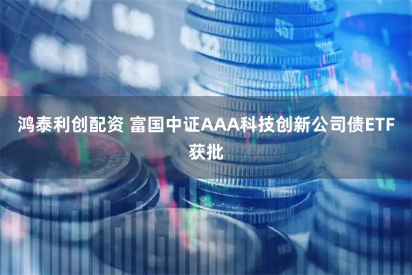 鸿泰利创配资 富国中证AAA科技创新公司债ETF获批