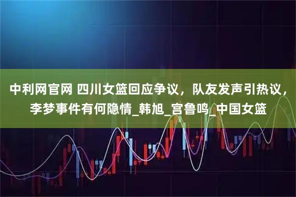 中利网官网 四川女篮回应争议，队友发声引热议，李梦事件有何隐情_韩旭_宫鲁鸣_中国女篮