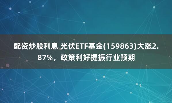 配资炒股利息 光伏ETF基金(159863)大涨2.87%,政策利好提振行业预期