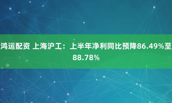 鸿运配资 上海沪工:上半年净利同比预降86.49%至88.78%
