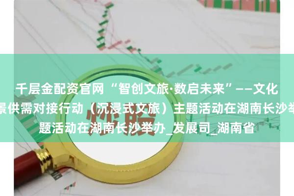 千层金配资官网 “智创文旅·数启未来”——文化和旅游新业态新场景供需对接行动（沉浸式文旅）主题活动在湖南长沙举办_发展司_湖南省