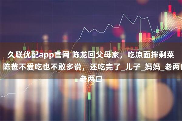 久联优配app官网 陈龙回父母家，吃凉面拌剩菜，陈爸不爱吃也不敢多说，还吃完了_儿子_妈妈_老两口