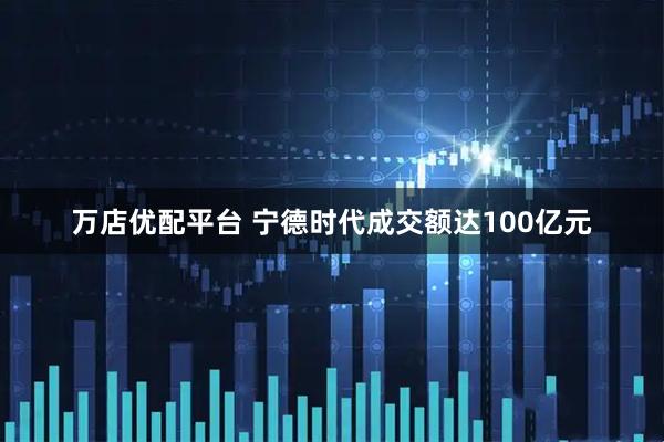 万店优配平台 宁德时代成交额达100亿元