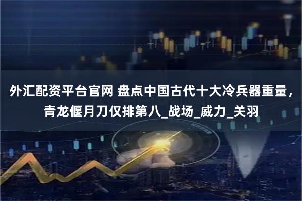外汇配资平台官网 盘点中国古代十大冷兵器重量，青龙偃月刀仅排第八_战场_威力_关羽