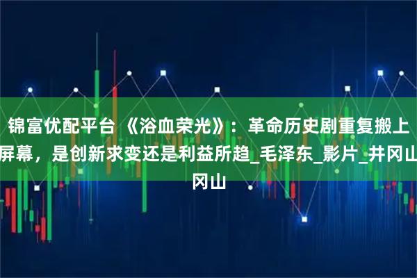锦富优配平台 《浴血荣光》：革命历史剧重复搬上屏幕，是创新求变还是利益所趋_毛泽东_影片_井冈山