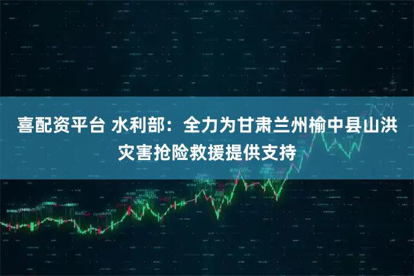 喜配资平台 水利部：全力为甘肃兰州榆中县山洪灾害抢险救援提供支持