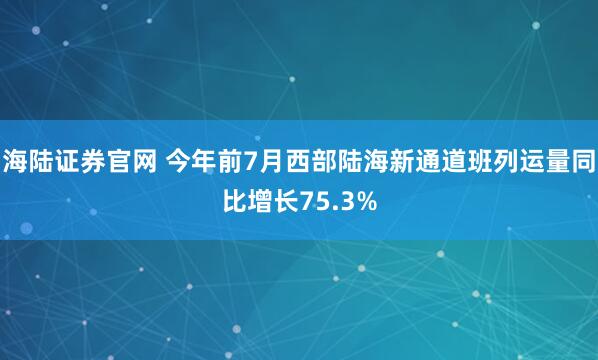 海陆证券官网 今年前7月西部陆海新通道班列运量同比增长75.3%