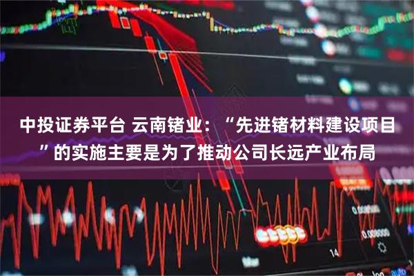 中投证券平台 云南锗业：“先进锗材料建设项目”的实施主要是为了推动公司长远产业布局