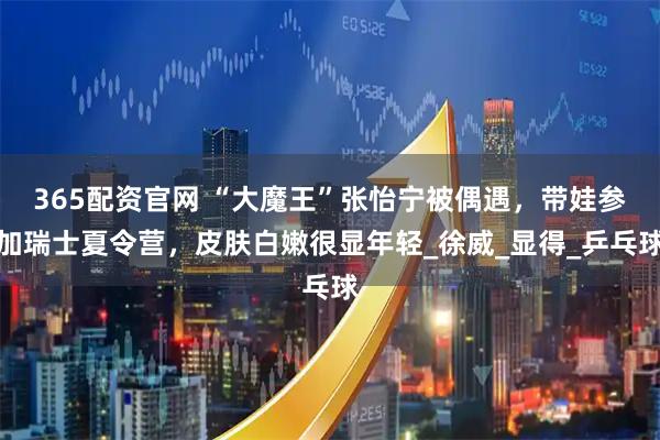 365配资官网 “大魔王”张怡宁被偶遇，带娃参加瑞士夏令营，皮肤白嫩很显年轻_徐威_显得_乒乓球