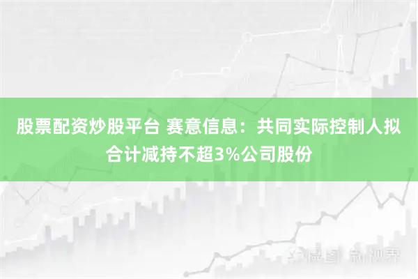 股票配资炒股平台 赛意信息：共同实际控制人拟合计减持不超3%公司股份