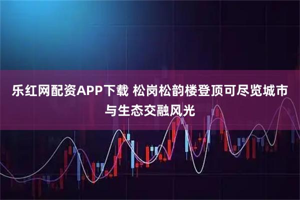 乐红网配资APP下载 松岗松韵楼登顶可尽览城市与生态交融风光