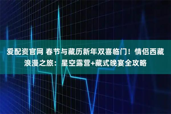爱配资官网 春节与藏历新年双喜临门！情侣西藏浪漫之旅：星空露营+藏式晚宴全攻略